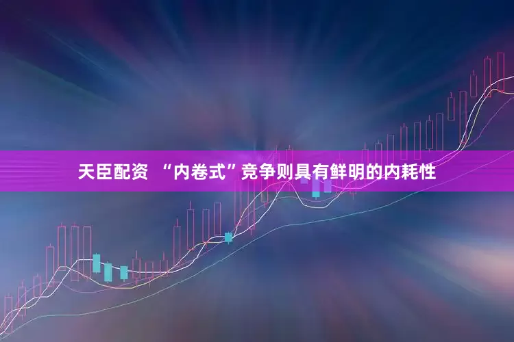 天臣配资  “内卷式”竞争则具有鲜明的内耗性