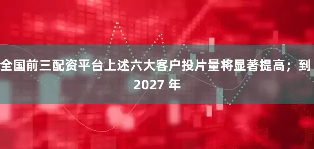 全国前三配资平台上述六大客户投片量将显著提高；到 2027 年