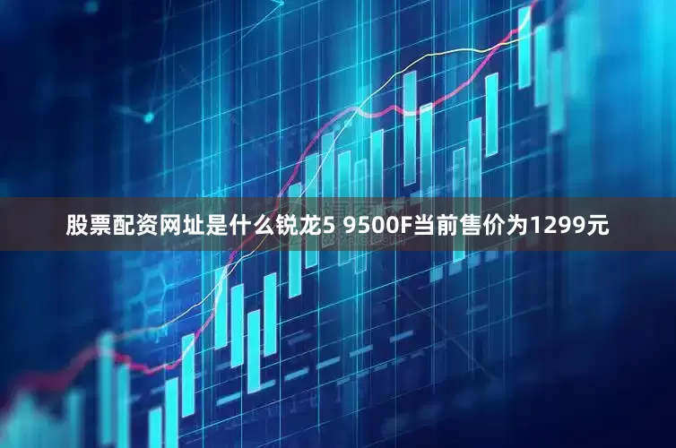股票配资网址是什么锐龙5 9500F当前售价为1299元